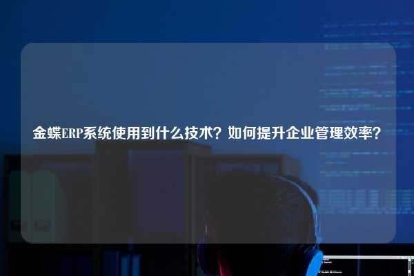 金蝶ERP系统使用到什么技术？如何提升企业管理效率？