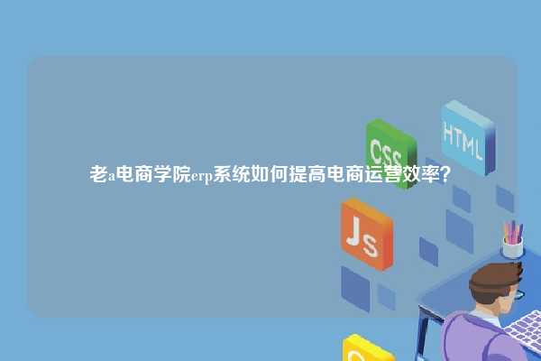 老a电商学院erp系统如何提高电商运营效率？